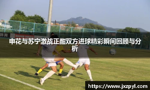 申花与苏宁激战正酣双方进球精彩瞬间回顾与分析